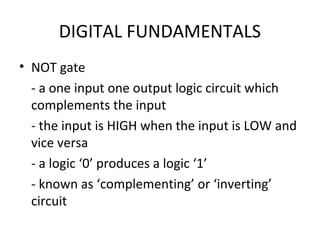 DIGITAL FUNDAMENTALS
• NOT gate
- a one input one output logic circuit which
complements the input
- the input is HIGH when the input is LOW and
vice versa
- a logic ‘0’ produces a logic ‘1’
- known as ‘complementing’ or ‘inverting’
circuit
 