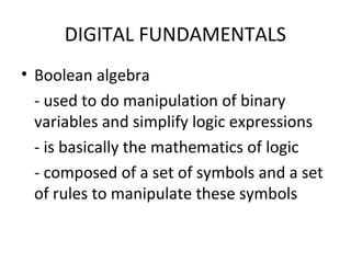 DIGITAL FUNDAMENTALS
• Boolean algebra
- used to do manipulation of binary
variables and simplify logic expressions
- is basically the mathematics of logic
- composed of a set of symbols and a set
of rules to manipulate these symbols
 