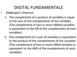 DIGITAL FUNDAMENTALS
• DeMorgan’s theorem
1. The complement of a product of variables is equal
to the sum of the complements of the variables
(The complement of two or more ANDed variables
is equivalent to the OR of the complements of each
variables)
2. The complement of a sum of variables is equivalent
to the product of the complements of the variables
(The complement of two or more ORed variables is
equivalent to the AND of the complements of each
variables)
 