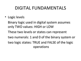 DIGITAL FUNDAMENTALS
• Logic levels
Binary logic used in digital system assumes
only TWO values: HIGH or LOW
These two levels or states can represent
two numerals: 1 and 0 of the binary system or
two logic states: TRUE and FALSE of the logic
operations
 