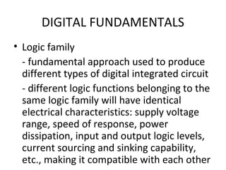 DIGITAL FUNDAMENTALS
• Logic family
- fundamental approach used to produce
different types of digital integrated circuit
- different logic functions belonging to the
same logic family will have identical
electrical characteristics: supply voltage
range, speed of response, power
dissipation, input and output logic levels,
current sourcing and sinking capability,
etc., making it compatible with each other
 