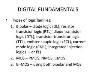 DIGITAL FUNDAMENTALS
• Types of logic families:
1. Bipolar – diode logic (DL), resistor
transistor logic (RTL), diode transistor
logic (DTL), transistor transistor logic
(TTL), emitter couple logic (ECL), current
mode logic (CML), integrated injection
logic (IIL or I2
L)
2. MOS – PMOS, NMOS, CMOS
3. Bi-MOS – using both bipolar and MOS
 