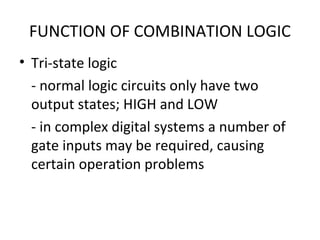 FUNCTION OF COMBINATION LOGIC
• Tri-state logic
- normal logic circuits only have two
output states; HIGH and LOW
- in complex digital systems a number of
gate inputs may be required, causing
certain operation problems
 