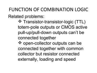 FUNCTION OF COMBINATION LOGIC
Related problems:
 Transistor-transistor-logic (TTL)
totem-pole outputs or CMOS active
pull-up/pull-down outputs can’t be
connected together
 open-collector outputs can be
connected together with common
collector but resistor connected
externally, loading and speed
 