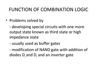 FUNCTION OF COMBINATION LOGIC
• Problems solved by
- developing special circuits with one more
output state known as third state or high
impedance state
- usually used as buffer gates
- modification of NAND gate with addition of
diodes D1 and D2 and an inverter gate
 