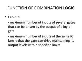 FUNCTION OF COMBINATION LOGIC
• Fan-out
- maximum number of inputs of several gates
that can be driven by the output of a logic
gate
- maximum number of inputs of the same IC
family that the gate can drive maintaining its
output levels within specified limits
 