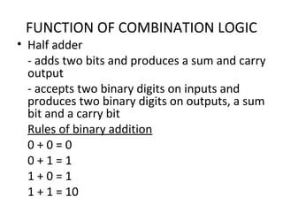 FUNCTION OF COMBINATION LOGIC
• Half adder
- adds two bits and produces a sum and carry
output
- accepts two binary digits on inputs and
produces two binary digits on outputs, a sum
bit and a carry bit
Rules of binary addition
0 + 0 = 0
0 + 1 = 1
1 + 0 = 1
1 + 1 = 10
 