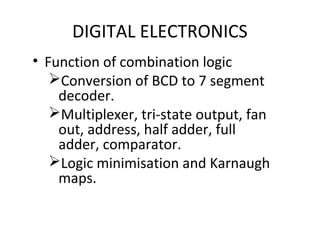 DIGITAL ELECTRONICS
• Function of combination logic
Conversion of BCD to 7 segment
decoder.
Multiplexer, tri-state output, fan
out, address, half adder, full
adder, comparator.
Logic minimisation and Karnaugh
maps.
 