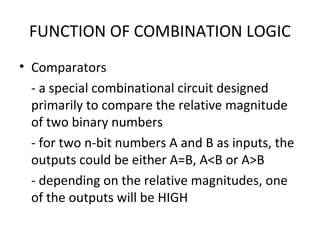 FUNCTION OF COMBINATION LOGIC
• Comparators
- a special combinational circuit designed
primarily to compare the relative magnitude
of two binary numbers
- for two n-bit numbers A and B as inputs, the
outputs could be either A=B, A<B or A>B
- depending on the relative magnitudes, one
of the outputs will be HIGH
 