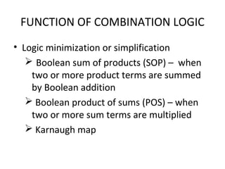 FUNCTION OF COMBINATION LOGIC
• Logic minimization or simplification
 Boolean sum of products (SOP) – when
two or more product terms are summed
by Boolean addition
 Boolean product of sums (POS) – when
two or more sum terms are multiplied
 Karnaugh map
 
