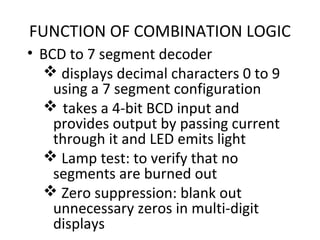 FUNCTION OF COMBINATION LOGIC
• BCD to 7 segment decoder
 displays decimal characters 0 to 9
using a 7 segment configuration
 takes a 4-bit BCD input and
provides output by passing current
through it and LED emits light
 Lamp test: to verify that no
segments are burned out
 Zero suppression: blank out
unnecessary zeros in multi-digit
displays
 