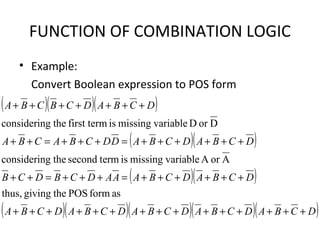 FUNCTION OF COMBINATION LOGIC
• Example:
Convert Boolean expression to POS form
( )( )( )
( )( )
( )( )
( )( )( )( )( )DCBADCBADCBADCBADCBA
DCBADCBAAADCBDCB
DCBADCBADDCBACBA
DCBADCBCBA
+++++++++++++++
++++++=+++=++
++++++=+++=++
+++++++
asformPOSthegivingthus,
AorAvariablemissingistermsecondthegconsiderin
DorDvariablemissingisfirst termthegconsiderin
 
