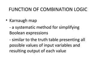 FUNCTION OF COMBINATION LOGIC
• Karnaugh map
- a systematic method for simplifying
Boolean expressions
- similar to the truth table presenting all
possible values of input variables and
resulting output of each value
 