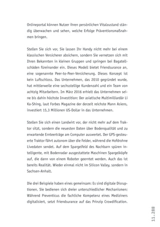 11.288
Onlineportal können Nutzer ihren persönlichen Vitalzustand stän-
dig überwachen und sehen, welche Erfolge Präventionsmaßnah-
men bringen.
Stellen Sie sich vor, Sie lassen Ihr Handy nicht mehr bei einem
klassischen Versicherer absichern, sondern Sie vernetzen sich mit
Ihren Bekannten in kleinen Gruppen und springen bei Bagatell-
schäden füreinander ein. Dieses Modell bietet Friendsurance an,
eine sogenannte Peer-to-Peer-Versicherung. Dieses Konzept ist
kein Luftschloss. Das Unternehmen, das 2010 gegründet wurde,
hat mittlerweile eine sechsstellige Kundenzahl und ein Team von
achtzig Mitarbeitern. Im März 2016 erhielt das Unternehmen sei-
ne bis dahin höchste Investition: Der asiatische Multimilliardär Li
Ka-Shing, laut Forbes Magazine der derzeit reichste Mann Asiens,
investiert 15,3 Millionen US-Dollar in das Unternehmen.
Stellen Sie sich einen Landwirt vor, der nicht mehr auf dem Trak-
tor sitzt, sondern die neuesten Daten über Bodenqualität und zu
erwartende Ernteerträge am Computer auswertet. Der GPS-gesteu-
erte Traktor fährt autonom über die Felder, während die Hofdrohne
Livedaten sendet. Auf dem Spargelfeld des Nachbarn spüren in-
telligente, mit Bodenradar ausgestattete Maschinen Spargelköpfe
auf, die dann von einem Roboter geerntet werden. Auch das ist
bereits Realität. Wieder einmal nicht im Silicon Valley, sondern in
Sachsen-Anhalt.
Die drei Beispiele haben eines gemeinsam: Es sind digitale Disrup-
tionen. Sie bedienen sich dreier unterschiedlicher Mechanismen:
Während Preventicus die fachliche Kompetenz eines Mediziners
digitalisiert, setzt Friendsurance auf das Prinzip Crowdification.
 