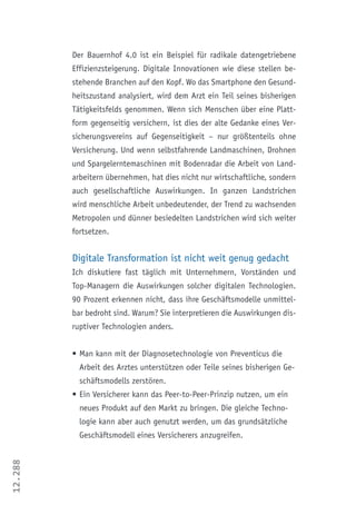 12.288
Der Bauernhof 4.0 ist ein Beispiel für radikale datengetriebene
Effizienzsteigerung. Digitale Innovationen wie diese stellen be-
stehende Branchen auf den Kopf. Wo das Smartphone den Gesund-
heitszustand analysiert, wird dem Arzt ein Teil seines bisherigen
Tätigkeitsfelds genommen. Wenn sich Menschen über eine Platt-
form gegenseitig versichern, ist dies der alte Gedanke eines Ver-
sicherungsvereins auf Gegenseitigkeit – nur größtenteils ohne
Versicherung. Und wenn selbstfahrende Landmaschinen, Drohnen
und Spargelerntemaschinen mit Bodenradar die Arbeit von Land-
arbeitern übernehmen, hat dies nicht nur wirtschaftliche, sondern
auch gesellschaftliche Auswirkungen. In ganzen Landstrichen
wird menschliche Arbeit unbedeutender, der Trend zu wachsenden
Metropolen und dünner besiedelten Landstrichen wird sich weiter
fortsetzen.
Digitale Transformation ist nicht weit genug gedacht
Ich diskutiere fast täglich mit Unternehmern, Vorständen und
Top-Managern die Auswirkungen solcher digitalen Technologien.
90 Prozent erkennen nicht, dass ihre Geschäftsmodelle unmittel-
bar bedroht sind. Warum? Sie interpretieren die Auswirkungen dis-
ruptiver Technologien anders.
•	Man kann mit der Diagnosetechnologie von Preventicus die
Arbeit des Arztes unterstützen oder Teile seines bisherigen Ge-
schäftsmodells zerstören.
•	Ein Versicherer kann das Peer-to-Peer-Prinzip nutzen, um ein
neues Produkt auf den Markt zu bringen. Die gleiche Techno-
logie kann aber auch genutzt werden, um das grundsätzliche
Geschäftsmodell eines Versicherers anzugreifen.
 