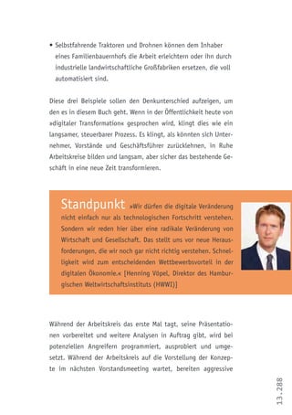 13.288
•	Selbstfahrende Traktoren und Drohnen können dem Inhaber
eines Familienbauernhofs die Arbeit erleichtern oder ihn durch
industrielle landwirtschaftliche Großfabriken ersetzen, die voll
automatisiert sind.
Diese drei Beispiele sollen den Denkunterschied aufzeigen, um
den es in diesem Buch geht. Wenn in der Öffentlichkeit heute von
»digitaler Transformation« gesprochen wird, klingt dies wie ein
langsamer, steuerbarer Prozess. Es klingt, als könnten sich Unter-
nehmer, Vorstände und Geschäftsführer zurücklehnen, in Ruhe
Arbeitskreise bilden und langsam, aber sicher das bestehende Ge-
schäft in eine neue Zeit transformieren.
Standpunkt »Wir dürfen die digitale Veränderung
nicht einfach nur als technologischen Fortschritt verstehen.
Sondern wir reden hier über eine radikale Veränderung von
Wirtschaft und Gesellschaft. Das stellt uns vor neue Heraus-
forderungen, die wir noch gar nicht richtig verstehen. Schnel-
ligkeit wird zum entscheidenden Wettbewerbsvorteil in der
digitalen Ökonomie.« [Henning Vöpel, Direktor des Hambur-
gischen Weltwirtschaftsinstituts (HWWI)]
Während der Arbeitskreis das erste Mal tagt, seine Präsentatio-
nen vorbereitet und weitere Analysen in Auftrag gibt, wird bei
potenziellen Angreifern programmiert, ausprobiert und umge-
setzt. Während der Arbeitskreis auf die Vorstellung der Konzep-
te im nächsten Vorstandsmeeting wartet, bereiten aggressive
 