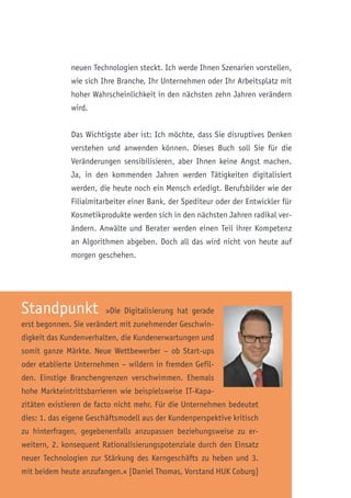 Standpunkt »Die Digitalisierung hat gerade
erst begonnen. Sie verändert mit zunehmender Geschwin-
digkeit das Kundenverhalten, die Kundenerwartungen und
somit ganze Märkte. Neue Wettbewerber – ob Start-ups
oder etablierte Unternehmen – wildern in fremden Gefil-
den. Einstige Branchengrenzen verschwimmen. Ehemals
hohe Markteintrittsbarrieren wie beispielsweise IT-Kapa-
zitäten existieren de facto nicht mehr. Für die Unternehmen bedeutet
dies: 1. das eigene Geschäftsmodell aus der Kundenperspektive kritisch
zu hinterfragen, gegebenenfalls anzupassen beziehungsweise zu er-
weitern, 2. konsequent Rationalisierungspotenziale durch den Einsatz
neuer Technologien zur Stärkung des Kerngeschäfts zu heben und 3.
mit beidem heute anzufangen.« [Daniel Thomas, Vorstand HUK Coburg]
neuen Technologien steckt. Ich werde Ihnen Szenarien vorstellen,
wie sich Ihre Branche, Ihr Unternehmen oder Ihr Arbeitsplatz mit
hoher Wahrscheinlichkeit in den nächsten zehn Jahren verändern
wird.
Das Wichtigste aber ist: Ich möchte, dass Sie disruptives Denken
verstehen und anwenden können. Dieses Buch soll Sie für die
Veränderungen sensibilisieren, aber Ihnen keine Angst machen.
Ja, in den kommenden Jahren werden Tätigkeiten digitalisiert
werden, die heute noch ein Mensch erledigt. Berufsbilder wie der
Filialmitarbeiter einer Bank, der Spediteur oder der Entwickler für
Kosmetikprodukte werden sich in den nächsten Jahren radikal ver-
ändern. Anwälte und Berater werden einen Teil ihrer Kompetenz
an Algorithmen abgeben. Doch all das wird nicht von heute auf
morgen geschehen.
 