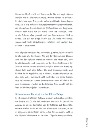 17.288
Disruption klopft nicht bei Ihnen an die Tür und sagt: »Guten
Morgen, hier ist die Digitalisierung. Hiermit werden Sie ersetzt.«
Es ist ein langsamer Prozess, der wahrscheinlich viel länger dauern
wird, als es die meisten Beratungsunternehmen prognostizieren.
Als ich Anfang des Jahrtausends Chefredakteur und Programm-
direktor beim Radio war, war Radio schon fast totgesagt. Eben-
so die Zeitung. »Das Internet tötet den Journalismus«, hieß es
damals. Das traf nur eingeschränkt zu: Die Sender von damals
senden noch heute, die Zeitungen erscheinen – mit wenigen Aus-
nahmen – noch immer.
Dass digitale Disruption fast unbemerkt passiert, ist Chance und
Gefahr zugleich. Die Chance: Sie und Ihr Unternehmen können
zum Teil der digitalen Disruption werden. Sie haben Zeit, Ihre
Geschäftsmodelle und -angebote an die Herausforderungen der
Zukunft anzupassen und sie wirklich digital zu denken. Allerdings
steckt darin auch eine Gefahr: Wir sind Schmerzvermeider und
handeln in der Regel dort, wo es wehtut. Digitale Disruption tut
aber nicht weh – zumindest nicht kurzfristig. Und genau deshalb
fällt Veränderung so schwer. Unternehmen – vom Mitarbeiter bis
zum Topmanager – halten am Bestehenden fest, obwohl sich die
Welt um sie herum jeden Tag verändert.
Bitte schauen Sie nicht nur ins Silicon Valley!
Es ist modern, ins Silicon Valley zu schauen und darüber zu reden,
wie Google und Co. die Welt verändern. Doch das ist der falsche
Ansatz. So wie das Kaninchen vor der Schlange gut daran täte,
den Fluchtreflex zu nutzen und sich eine Nische zu suchen, in der
es schlangenfrei überleben kann, so tun Sie gut daran, nicht in
die digitale Schockstarre zu verfallen. Digitale Disruption findet
 