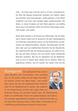 statt – mit Ihnen oder ohne Sie. Doch es ist kein vorherbestimm-
ter Pfad. Die digitale Gesellschaft verändert sich täglich: Jeden
Tag entstehen neue Anwendungen, werden getestet, in den Markt
eingeführt und schon nach wenigen Tagen weiterentwickelt. Die
Zeiten, in denen Produkte auf den Markt gebracht und dreißig
Jahre lang in der gleichen Fabrik mit leichten Neuerungen produ-
ziert wurden, sind vorbei.
Dieses Buch besteht zu 50 Prozent aus Erfahrungen, die ich jeden
Tag in meiner Arbeit und im Austausch mit dem Topmanagement
von führenden Unternehmen mache. Es sind Unternehmen aus Be-
reichen wie Telekommunikation, Banken, Versicherungen und Me-
dien, aber auch aus traditionellen Branchen wie der Baubranche,
der Landwirtschaft oder der Energieversorgung. Ich selbst bin je-
den Tag aufs Neue erstaunt, wie sich bereits heute traditionelle
Branchen verändern. Was hat ein Ziegelstein mit der Digitalisie-
rung zu tun? In diesem Buch werden Sie es erfahren. Weiß ein
Algorithmus wirklich, was ich nachher tun werde? Und wird die
Standpunkt »Für traditionelle Firmen wird di-
gitale Disruption ohne Transformation nicht nachhaltig
sein. Ja, Sie müssen radikal mit den Regeln Ihrer Bran-
che brechen, schnell sein, Neues wagen – aber parallel
dazu müssen Sie auch die Fundamente Ihres Unterneh-
mens für die Digitalisierung fit machen. Das wiederum
ist ein Change-Prozess, der Mut, Zeit, langen Atem und
akribische Planung und Kontrolle braucht. Kurz: Die Digitalisierung
fordert von traditionellen Firmen eine hybride Strategie, die Kombina-
tion scheinbar gegensätzlicher Tugenden: von kalifornischem Start-up
und deutschem Ingenieurs-Geist.« [Heiko Meyer, Vorsitzender der Ge-
schäftsführung Hewlett Packard Enterprise Deutschland]
 