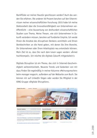 19.288
Bankfiliale vor meiner Haustür geschlossen werden? Auch das wer-
den Sie erfahren. Die anderen 50 Prozent beruhen auf den Erkennt-
nissen meiner wissenschaftlichen Forschung: 2015 habe ich meine
Doktorarbeit über die Innovationsfähigkeit von Unternehmen ver-
öffentlicht – eine Auswertung von dreihundert wissenschaftlichen
Studien zum Thema. Meine Thesen, wie sich Unternehmen in Zu-
kunft verändern müssen, beruhen auf fundierter Empirie. Ich werde
Ihnen die Ansätze des disruptiven Denkens vermitteln und Ihnen
Denktechniken an die Hand geben, mit denen Sie Ihre Branche,
Ihr Unternehmen oder Ihren Arbeitsplatz neu entwickeln können.
Mein Ziel ist es, dass Sie nach dem Lesen sagen werden: »Ärmel
hochkrempeln. Ich möchte die digitale Zukunft mitgestalten!«
Digitale Disruption ist ein Thema, das sich in Internet-Geschwin-
digkeit weiterentwickelt. Neueste Trends und Gedanken von mir
dazu finden Sie regelmäßig in meiner Kolumne »Meinungsmacher«
beim manager magazin, außerdem auf der Webseite zum Buch. Sie
können mir auf LinkedIn folgen oder werden Sie Mitglied in der
XING-Gruppe »Digitale Disruption«.
 