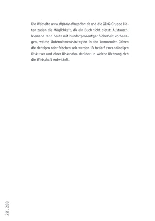 20.288
Die Webseite www.digitale-disruption.de und die XING-Gruppe bie-
ten zudem die Möglichkeit, die ein Buch nicht bietet: Austausch.
Niemand kann heute mit hundertprozentiger Sicherheit vorhersa-
gen, welche Unternehmensstrategien in den kommenden Jahren
die richtigen oder falschen sein werden. Es bedarf eines ständigen
Diskurses und einer Diskussion darüber, in welche Richtung sich
die Wirtschaft entwickelt.
 