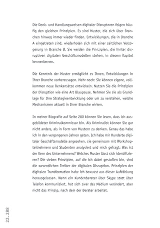 22.288
Die Denk- und Handlungsweisen digitaler Disruptoren folgen häu-
fig den gleichen Prinzipien. Es sind Muster, die sich über Bran-
chen hinweg immer wieder finden. Entwicklungen, die in Branche
A eingetreten sind, wiederholen sich mit einer zeitlichen Verzö-
gerung in Branche B. Sie werden die Prinzipien, die hinter dis-
ruptiven digitalen Geschäftsmodellen stehen, in diesem Kapitel
kennenlernen.
Die Kenntnis der Muster ermöglicht es Ihnen, Entwicklungen in
Ihrer Branche vorherzusagen. Mehr noch: Sie können eigene, voll-
kommen neue Denkansätze entwickeln. Nutzen Sie die Prinzipien
der Disruption wie eine Art Blaupause. Nehmen Sie sie als Grund-
lage für Ihre Strategieentwicklung oder um zu verstehen, welche
Mechanismen aktuell in Ihrer Branche wirken.
In meiner Biografie auf Seite 280 können Sie lesen, dass ich aus-
gebildeter Kriminalkommissar bin. Als Kriminalist können Sie gar
nicht anders, als in Form von Mustern zu denken. Genau das habe
ich in den vergangenen Jahren getan. Ich habe mir Hunderte digi-
taler Geschäftsmodelle angesehen, sie gemeinsam mit Workshop-
teilnehmern und Studenten analysiert und mich gefragt: Was ist
der Kern des Unternehmens? Welches Muster lässt sich identifizie-
ren? Die sieben Prinzipien, auf die ich dabei gestoßen bin, sind
die wesentlichen Treiber der digitalen Disruption. Prinzipien der
digitalen Transformation habe ich bewusst aus dieser Aufzählung
herausgelassen. Wenn ein Kundenberater über Skype statt über
Telefon kommuniziert, hat sich zwar das Medium verändert, aber
nicht das Prinzip, nach dem der Berater arbeitet.
 