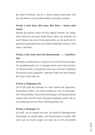 23.288
Die sieben Prinzipien, die ich in diesem Kapitel beschreibe, sind
die, die Märkte und Geschäftsmodelle nachhaltig verändern.
Prinzip 1: Kein Auto. Kein Haus. Kein Boot. – Nutzen statt
kaufen
Digitale Disruptoren haben oft kein eigenes Produkt. Sie stellen
keine Autos her und bauen keine Häuser. Doch was verkaufen sie
dann? Nutzen. Das erste Prinzip beschreibt, wie Sie durch die Di-
gitalisierung beispielsweise ein Kraftwerk betreiben können, ohne
eines zu besitzen.
Prinzip 2: Das macht dann die Gemeinschaft … – Crowdifica-
tion
Wikipedia statt Brockhaus. So lässt es sich auf den Punkt bringen.
Ein Geschäftsmodell, das in analogen Zeiten durch klare Struktu-
ren Bestand hatte, wird plötzlich durch das scheinbar chaotische
Prinzip der Crowd angegriffen. Irgendwo findet sich jetzt jemand,
der etwas leistet oder tut.
Prinzip 3: Zielgruppe eins
Um 20 Uhr geht der Fernseher an. Dann kommt die Tagesschau.
Deutschland erfährt, was heute wichtig war. Das ist Vergangen-
heit. Massenmedien, Massendienstleistungen und Massenprodukte
werden mehr und mehr durch disruptive Angebote ersetzt, die nur
eine Zielgruppe kennen: Mich. Beziehungsweise Sie.
Prinzip 4: Glaskugel 3.0
Ich weiß, was du morgen tun wirst. Der Markt für datengestützte
Vorhersagen ist gerade dabei, zum Massenmarkt zu werden. Wer
weiß, was ein Kunde morgen tun oder wie er sich entscheiden
 
