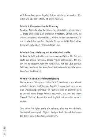 24.288
wird, kann das eigene Angebot früher platzieren als andere. Was
klingt wie Science-Fiction, ist längst Realität.
Prinzip 5: Kompetenzstandardisierung
Anwälte, Ärzte, Berater, Lokführer, Sachbearbeiter, Steuerberater
… Diese Liste ließe sich unendlich fortsetzen. Überall dort, wo
sich Wissen standardisieren lässt, wird es in den kommenden Jah-
ren standardisiert werden. Digitale Disruption trifft Berufsbilder,
die heute (scheinbar) nicht ersetzbar sind.
Prinzip 6: Zentralisierung der Kundenschnittstelle
Im Kern besteht jedes Unternehmen aus zwei Teilen: Ein Teil ver-
kauft, der andere führt aus. Dieses Prinzip setzt darauf, den ers-
ten Teil zu besetzen. Wer den Kunden hat, hat das Geld. Wer das
Geld hat, bestimmt. Der Kampf um die Kundenschnittstelle ist ein
Kampf um Marktmacht.
Prinzip 7: Radikale Effizienzsteigerung
Sie haben das Schlagwort Industrie 4.0 bestimmt schon einmal
gehört. Es ist ein irreführender Begriff. Er suggeriert, dass es um
eine Entwicklung innerhalb von Fabriken geht. In Wahrheit geht
es um viel mehr. Dieses Prinzip beschreibt, was passiert, wenn
Einkauf, Verkauf, Produktion und Logistik miteinander vernetzt
werden.
Über allen Prinzipien steht ein weiteres, eine Art Meta-Prinzip,
das überall hineinspielt: Digital Lifestyle. Auch dieses Prinzip wer-
den Sie in diesem Kapitel kennenlernen.
 