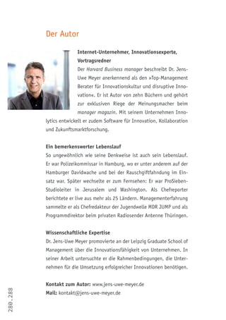 280.288
Der Autor
Internet-Unternehmer, Innovationsexperte,
Vortragsredner
Der Harvard Business manager beschreibt Dr. Jens-
Uwe Meyer anerkennend als den »Top-Management
Berater für Innovationskultur und disruptive Inno-
vation«. Er ist Autor von zehn Büchern und gehört
zur exklusiven Riege der Meinungsmacher beim
manager magazin. Mit seinem Unternehmen Inno-
lytics entwickelt er zudem Software für Innovation, Kollaboration
und Zukunftsmarktforschung.
Ein bemerkenswerter Lebenslauf
So ungewöhnlich wie seine Denkweise ist auch sein Lebenslauf.
Er war Polizeikommissar in Hamburg, wo er unter anderem auf der
Hamburger Davidwache und bei der Rauschgiftfahndung im Ein-
satz war. Später wechselte er zum Fernsehen: Er war ProSieben-
Studioleiter in Jerusalem und Washington. Als Chefreporter
berichtete er live aus mehr als 25 Ländern. Managementerfahrung
sammelte er als Chefredakteur der Jugendwelle MDR JUMP und als
Programmdirektor beim privaten Radiosender Antenne Thüringen.
Wissenschaftliche Expertise
Dr. Jens-Uwe Meyer promovierte an der Leipzig Graduate School of
Management über die Innovationsfähigkeit von Unternehmen. In
seiner Arbeit untersuchte er die Rahmenbedingungen, die Unter-
nehmen für die Umsetzung erfolgreicher Innovationen benötigen.
Kontakt zum Autor: www.jens-uwe-meyer.de
Mail: kontakt@jens-uwe-meyer.de
 