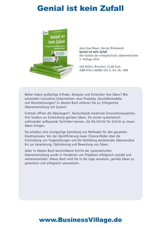 Genial ist kein Zufall
Woher haben großartige Erfinder, Designer und Entwickler ihre Ideen? Wie
entwickeln innovative Unternehmen neue Produkte, Geschäftsmodelle
und Dienstleistungen? In diesem Buch erfahren Sie es: Erfolgreiche
Ideenentwicklung hat System!
Erstmals öffnen die Ideeologen®, Deutschlands kreativste Innovationsexperten,
ihre Toolbox zur Entwicklung genialer Ideen. Sie lernen systematisch
aufeinander aufbauende Techniken kennen, die Sie Schritt für Schritt zu neuen
Ideen bringen.
Sie erhalten eine einzigartige Sammlung von Methoden für den gesamten
Kreativprozess: Von der Identifizierung neuer Chancenfelder über die
Entwicklung von Fragestellungen und die Vertiefung bestehender Ideenansätze
bis zur Generierung, Optimierung und Bewertung von Ideen.
Jeder in diesem Buch beschriebene Schritt der systematischen
Ideenentwicklung wurde in Hunderten von Projekten erfolgreich erprobt und
weiterentwickelt. Dieses Buch wird Sie in die Lage versetzen, geniale Ideen zu
generieren und erfolgreich umzusetzen.
Jens-Uwe Meyer, Henryk Mioskowski
Genial ist kein Zufall
Die Toolbox der erfolgreichsten Ideenentwickler
2. Auflage 2016
248 Seiten; Broschur; 21,80 Euro
ISBN 978-3-86980-193-3; Art.-Nr.: 898
www.BusinessVillage.de
 
