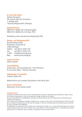 Dr. Jens-Uwe Meyer
Digitale Disruption
Die nächste Stufe der Innovation
1. Auflage 2016
© BusinessVillage GmbH, Göttingen
Bestellnummern
ISBN 978-3-86980-345-6 (Druckausgabe)
ISBN 978-3-86980-346-3 (E-Book, PDF)
Direktbezug unter www.businessvillage.de/bl/1001
Bezugs– und Verlagsanschrift
BusinessVillage GmbH
Reinhäuser Landstraße 22
37083 Göttingen
Telefon:	 +49 (0)5 51 20 99–1 00
Fax:	 +49 (0)5 51 20 99–1 05
E–Mail:	info@businessvillage.de
Web:	www.businessvillage.de
Layout und Satz
Sabine Kempke
Coverabbildung
broken glass: www.istockphoto.de © Ivan Bliznetsov
Dr. Jens-Uwe Meyer. © Andreas Koslowski.
Abbildungen im Innenteil
Grafiken: Stefan Kilz
Bildnachweise und sonstige Illustrationen siehe Seite 283 f.
Druck und Bindung
Westermann Druck Zwickau GmbH
Copyrightvermerk
Das Werk einschließlich aller seiner Teile ist urheberrechtlich geschützt. Jede Verwertung außerhalb der engen Grenzen
des Urheberrechtsgesetzes ist ohne Zustimmung des Verlages unzulässig und strafbar.
Das gilt insbesondere für Vervielfältigung, Übersetzung, Mikroverfilmung und die Einspeicherung und Verarbeitung in
elektronischen Systemen.
Alle in diesem Buch enthaltenen Angaben, Ergebnisse usw. wurden von dem Autor nach bestem Wissen erstellt. Sie erfol-
gen ohne jegliche Verpflichtung oder Garantie des Verlages. Er übernimmt deshalb keinerlei Verantwortung und Haftung
für etwa vorhandene Unrichtigkeiten.
Die Wiedergabe von Gebrauchsnamen, Handelsnamen, Warenbezeichnungen usw. in diesem Werk berechtigt auch ohne be-
sondere Kennzeichnung nicht zu der Annahme, dass solche Namen im Sinne der Warenzeichen- und Markenschutz–Gesetz-
gebung als frei zu betrachten wären und daher von jedermann benutzt werden dürfen.
 