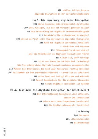 6.288
190 »Hallo, ich bin Oscar.«
Digitale Disruption in der Versicherungsbranche
199 3. Die Umsetzung digitaler Disruption
201 Warum Konzerne beim Gründerpitch durchfallen
207 Drei Aussagen, die Sie mit Vorsicht genießen sollten
213 Die Entwicklung der digitalen Innovationsfähigkeit
222 Entwickeln Sie schizophrene Strategien!
226 Willst du Pirat sein? Das Wertesystem digitaler Disruptoren
228 Kann man digitale Disruption verwalten?
– Strukturen und Prozesse
232 Führungskräfte müssen stören!
Wie Sie Mitarbeiter zu digitalen Innovationen führen
237 Klauen Sie, aber richtig!
240 Sitzt vor Ihnen der nächste Mark Zuckerberg?
Wie Sie erfolgreiche digitale Innovationsteams zusammenstellen
243 Nehmen Sie Innovatoren das Geld weg! Ressourcen richtig einsetzen
246 Willkommen auf dem Innovationsfriedhof! – Lernen Sie zu scheitern!
247 Alles bunt und lustig? Klischee und Wahrheit
250 Reset! Denktechnik für die digitale Disruption
257 Fazit: Digitale Disruption ist machbar
261 4. Ausblick: Die digitale Disruption der Gesellschaft
262 Die internationale Konkurrenz wird schneller,
besser und innovativer
266 Schule muss neue Kompetenzen vermitteln!
269 Die Digitalisierung als Job-Killer?
279 Anhang
280 Der Autor
281 Literaturquellen
283 Bildnachweise
 