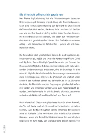 8.288
Die Wirtschaft erfindet sich gerade neu
Das Thema Digitalisierung hat die Vorstandsetagen deutscher
Unternehmen und Konzerne erfasst. Kaum ein Branchenkongress,
kaum eine Topmanagementtagung, auf der nicht die Chancen und
Gefahren diskutiert werden. Bankvorstände tauschen sich darüber
aus, wie sie ihre Kunden künftig online besser beraten können.
Die Gesundheitsbranche überlegt, wie Daten auf Fitnessarmbän-
dern vom Arzt genutzt werden können. Und Produkte aus unserem
Alltag – wie beispielsweise Zahnbürsten – gehen wie selbstver-
ständlich online.
Die Revolution trägt unscheinbare Namen. Es sind kryptische Ab-
kürzungen wie 5G, NoSQL und IPv6 oder Fantasiebegriffe wie Cloud
und Big Data. Das mobile High-Speed-Datennetz, das Internet der
Dinge und die Möglichkeit, Daten in einer bislang nicht zu bewälti-
genden Größenordnung zu analysieren, sind die Grundlage für eine
neue Art digitaler Geschäftsmodelle. Zusammengenommen werden
diese Technologien das Internet, die Wirtschaft und letztlich unser
Leben in den nächsten Jahren neu definieren. Es ist so, als wären
das Auto, die Eisenbahn und das Flugzeug zur gleichen Zeit erfun-
den worden und innerhalb weniger Jahre zum Massenprodukt ge-
worden. Jede Technologie für sich ist bereits disruptiv, zusammen
verändern sie Wirtschaft und Gesellschaft von Grund auf.	
Doch wie radikal? Die Antwort gibt dieses Buch: In einem Ausmaß,
das Sie sich heute noch nicht einmal im Entferntesten vorstellen
können. »Die digitale Disruption könnte innerhalb der nächsten
zehn bis fünfzehn Jahre 40 Prozent aller Arbeitsplätze automa-
tisieren«, warnt die Produktivitätskommission der australischen
Regierung im Juni 2016. Der Digitalverband bitkom spricht von
 