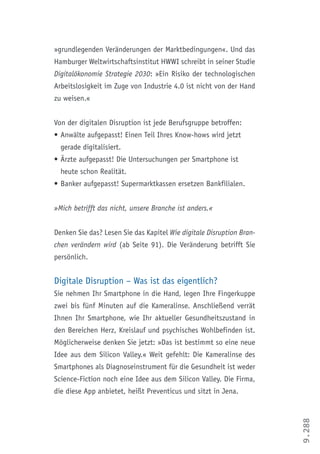 9.288
»grundlegenden Veränderungen der Marktbedingungen«. Und das
Hamburger Weltwirtschaftsinstitut HWWI schreibt in seiner Studie
Digitalökonomie Strategie 2030: »Ein Risiko der technologischen
Arbeitslosigkeit im Zuge von Industrie 4.0 ist nicht von der Hand
zu weisen.«
Von der digitalen Disruption ist jede Berufsgruppe betroffen:
•	Anwälte aufgepasst! Einen Teil Ihres Know-hows wird jetzt
gerade digitalisiert.
•	Ärzte aufgepasst! Die Untersuchungen per Smartphone ist
heute schon Realität.
•		Banker aufgepasst! Supermarktkassen ersetzen Bankfilialen.
»Mich betrifft das nicht, unsere Branche ist anders.«
Denken Sie das? Lesen Sie das Kapitel Wie digitale Disruption Bran-
chen verändern wird (ab Seite 91). Die Veränderung betrifft Sie
persönlich.
Digitale Disruption – Was ist das eigentlich?
Sie nehmen Ihr Smartphone in die Hand, legen Ihre Fingerkuppe
zwei bis fünf Minuten auf die Kameralinse. Anschließend verrät
Ihnen Ihr Smartphone, wie Ihr aktueller Gesundheitszustand in
den Bereichen Herz, Kreislauf und psychisches Wohlbefinden ist.
Möglicherweise denken Sie jetzt: »Das ist bestimmt so eine neue
Idee aus dem Silicon Valley.« Weit gefehlt: Die Kameralinse des
Smartphones als Diagnoseinstrument für die Gesundheit ist weder
Science-Fiction noch eine Idee aus dem Silicon Valley. Die Firma,
die diese App anbietet, heißt Preventicus und sitzt in Jena.
 