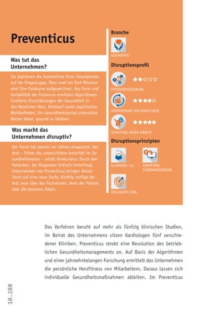 10.288
Preventicus
Sie platzieren die Kameralinse Ihres Smartphones
auf der Fingerkuppe. Über zwei bis fünf Minuten
wird Ihre Pulskurve aufgezeichnet. Aus Form und
Variabilität der Pulskurve ermitteln Algorithmen
fundierte Einschätzungen der Gesundheit in
den Bereichen Herz, Kreislauf sowie psychisches
Wohlbefinden. Ein Gesundheitsportal unterstützt
Nutzer dabei, gesund zu bleiben.
Der Trend hat bereits vor Jahren eingesetzt: Der
Arzt – früher die unbestrittene Autorität im Ge-
sundheitswesen – erhält Konkurrenz: Durch den
Patienten, der Diagnosen kritisch hinterfragt.
Unternehmen wie Preventicus bringen diesen
Trend auf eine neue Stufe: Künftig verfügt der
Arzt zwar über das Fachwissen, doch der Patient
über die besseren Daten.
Branche
Effizienzsteigerung
Veränderung der Marktlogik
Schaffung neuer Märkte
Zielgruppe Eins
Kompetenz-
Standardisierung
Glaskugel 3.0
  
Was tut das
Unternehmen?
Was macht das
Unternehmen disruptiv?
Gesundheit
Disruptionsprinzipien
Disruptionsprofil
    
  
Das Verfahren beruht auf mehr als fünfzig klinischen Studien,
im Beirat des Unternehmens sitzen Kardiologen fünf verschie-
dener Kliniken. Preventicus strebt eine Revolution des betrieb-
lichen Gesundheitsmanagements an. Auf Basis der Algorithmen
und einer jahrzehntelangen Forschung ermittelt das Unternehmen
die persönliche Herzfitness von Mitarbeitern. Daraus lassen sich
individuelle Gesundheitsmaßnahmen ableiten. Im Preventicus
 