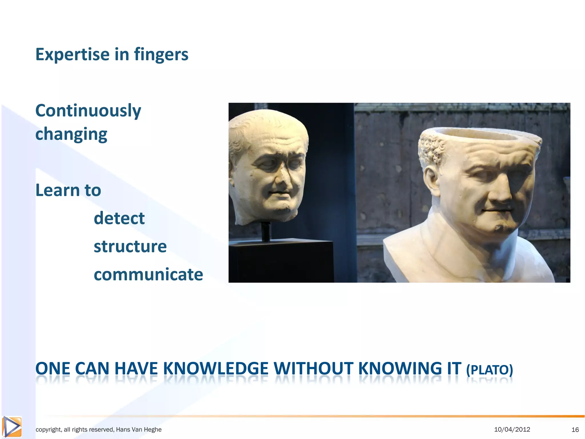 Expertise in fingers

Continuously
changing

Learn to
       detect
       structure
       communicate



ONE CAN HAVE KNOWLEDGE WITHOUT KNOWING IT (PLATO)

copyright, all rights reserved, Hans Van Heghe   10/04/2012   16
 