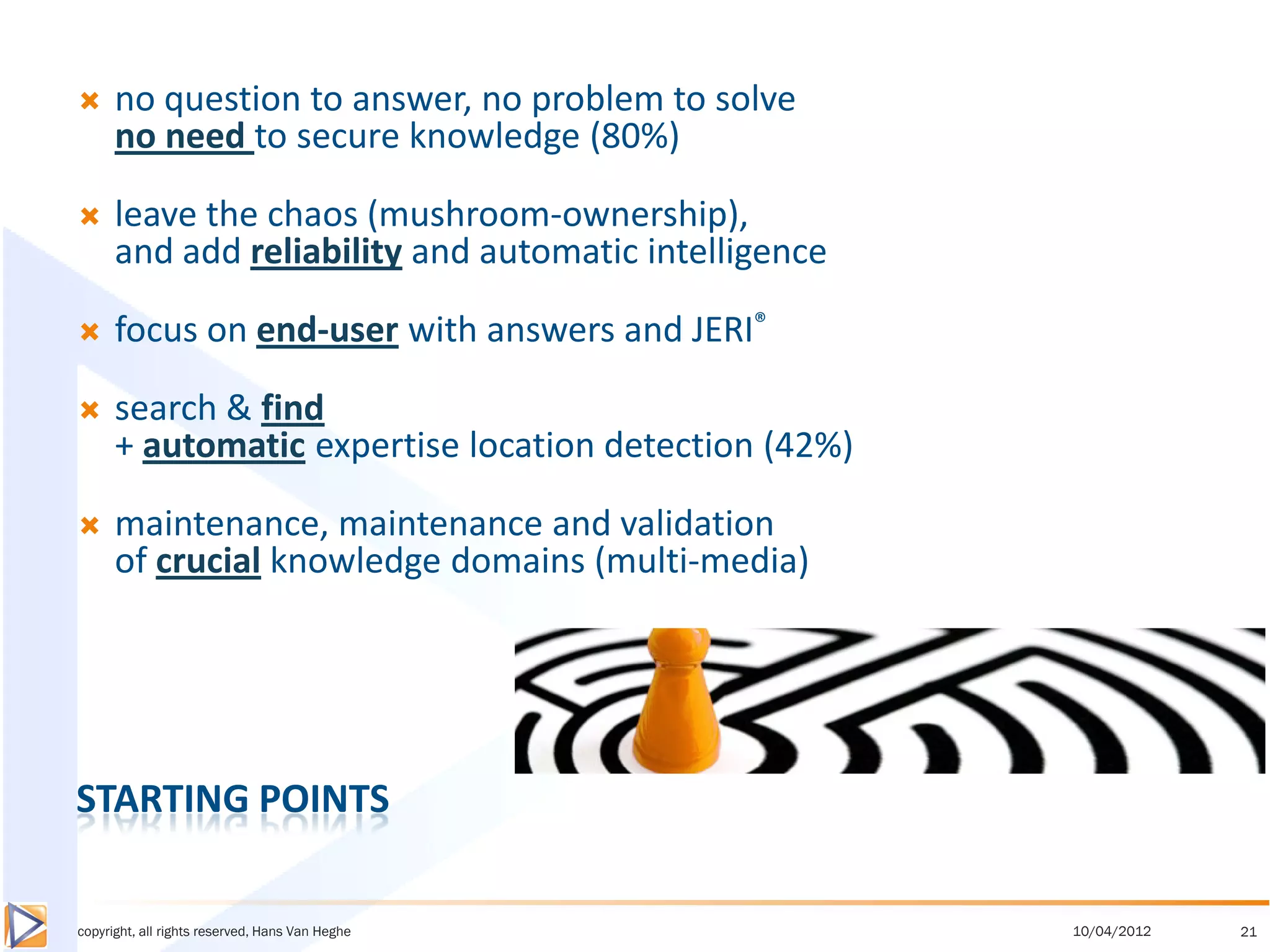      no question to answer, no problem to solve
      no need to secure knowledge (80%)

     leave the chaos (mushroom-ownership),
      and add reliability and automatic intelligence

     focus on end-user with answers and JERI®

     search & find
      + automatic expertise location detection (42%)

     maintenance, maintenance and validation
      of crucial knowledge domains (multi-media)




STARTING POINTS

copyright, all rights reserved, Hans Van Heghe         10/04/2012   21
 