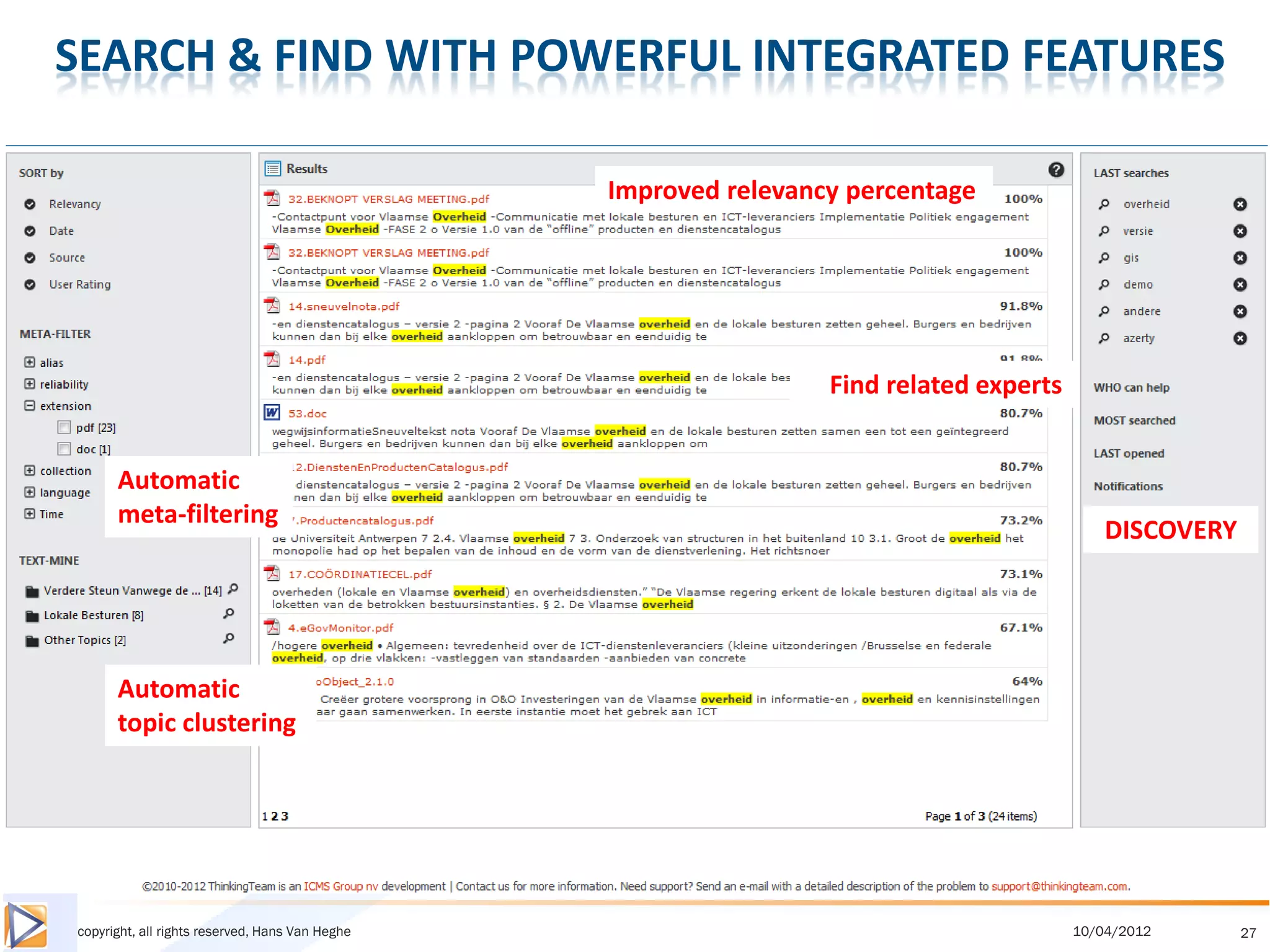 SEARCH & FIND WITH POWERFUL INTEGRATED FEATURES

                                                 Improved relevancy percentage




                                                                  Find related experts


      Automatic
      meta-filtering
                                                                                             DISCOVERY




      Automatic
      topic clustering




copyright, all rights reserved, Hans Van Heghe                                           10/04/2012      27
 