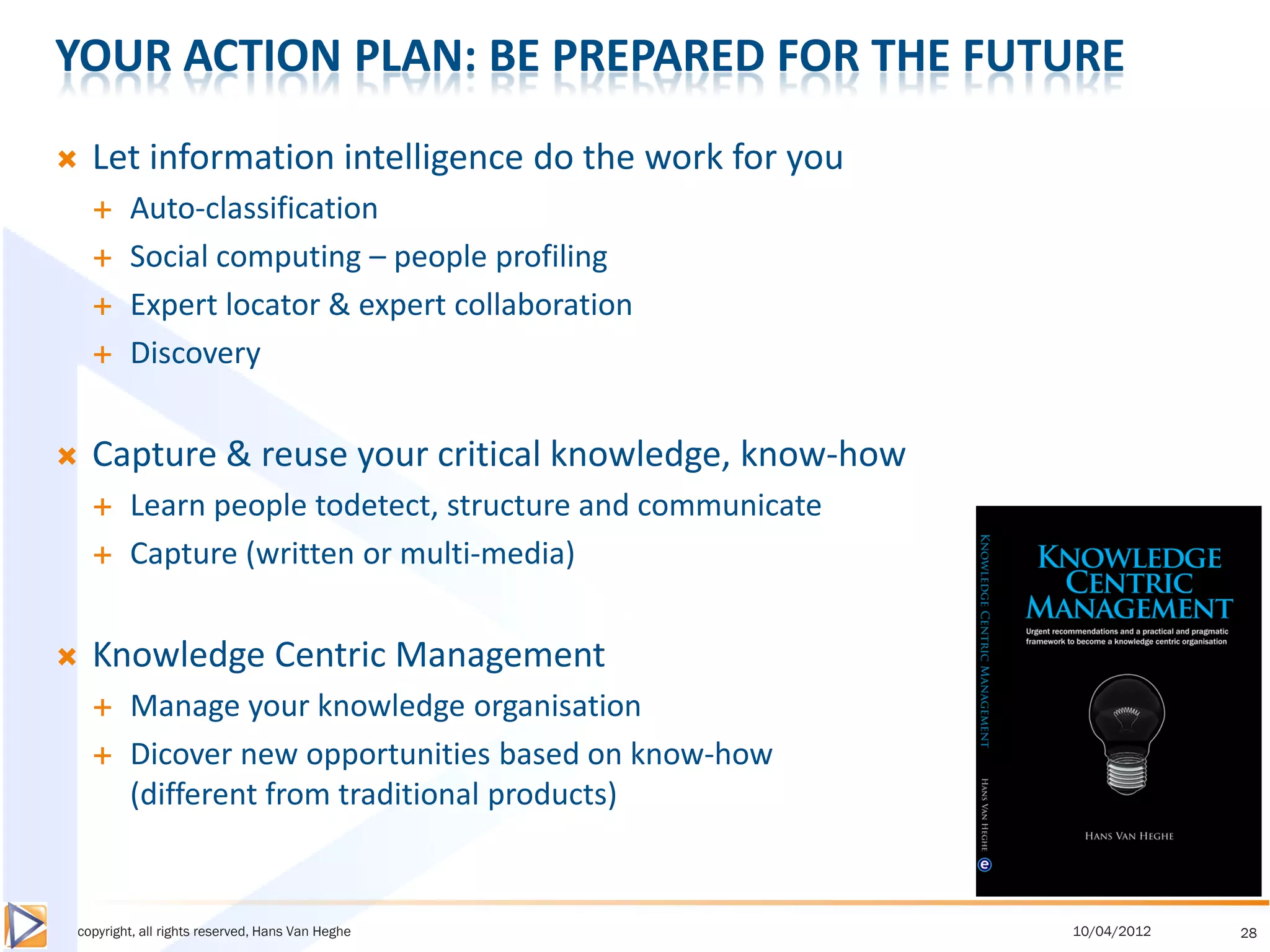 YOUR ACTION PLAN: BE PREPARED FOR THE FUTURE
   Let information intelligence do the work for you
       Auto-classification
       Social computing – people profiling
       Expert locator & expert collaboration
       Discovery


   Capture & reuse your critical knowledge, know-how
       Learn people todetect, structure and communicate
       Capture (written or multi-media)


   Knowledge Centric Management
       Manage your knowledge organisation
       Dicover new opportunities based on know-how
        (different from traditional products)


copyright, all rights reserved, Hans Van Heghe             10/04/2012   28
 