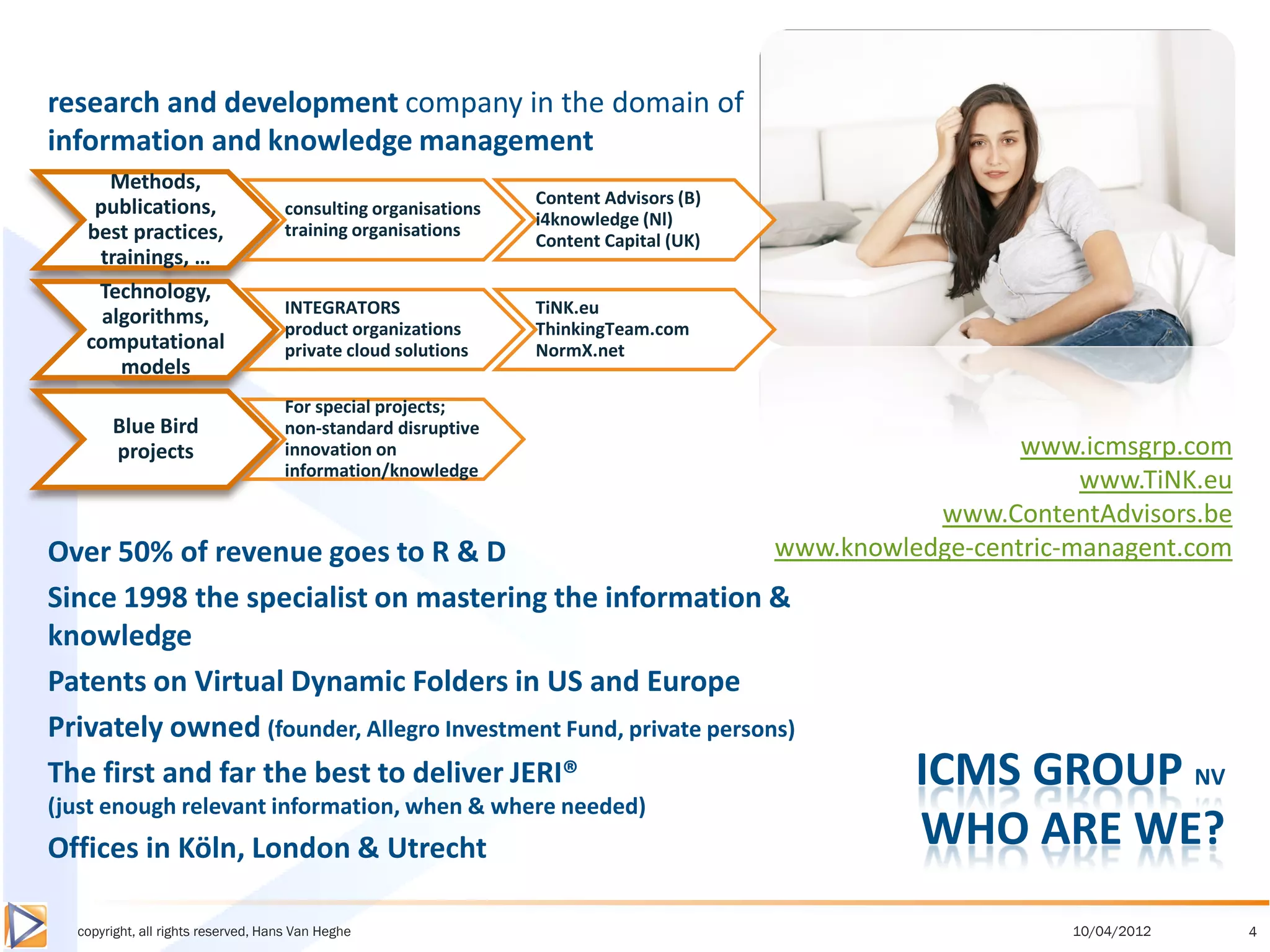 research and development company in the domain of
information and knowledge management
      Methods,
    publications,                                              Content Advisors (B)
                                    consulting organisations
                                                               i4knowledge (Nl)
   best practices,                  training organisations
                                                               Content Capital (UK)
    trainings, …
    Technology,
     algorithms,                    INTEGRATORS                TiNK.eu
                                    product organizations      ThinkingTeam.com
   computational                    private cloud solutions    NormX.net
       models
                                    For special projects;
       Blue Bird                    non-standard disruptive
       projects                     innovation on                                                       www.icmsgrp.com
                                    information/knowledge
                                                                                                             www.TiNK.eu
                                                                                                 www.ContentAdvisors.be
Over 50% of revenue goes to R & D                                                     www.knowledge-centric-managent.com
Since 1998 the specialist on mastering the information &
knowledge
Patents on Virtual Dynamic Folders in US and Europe
Privately owned (founder, Allegro Investment Fund, private persons)
The first and far the best to deliver JERI®                                                     ICMS GROUP NV
(just enough relevant information, when & where needed)
Offices in Köln, London & Utrecht                                                               WHO ARE WE?
  copyright, all rights reserved, Hans Van Heghe                                                            10/04/2012     4
 