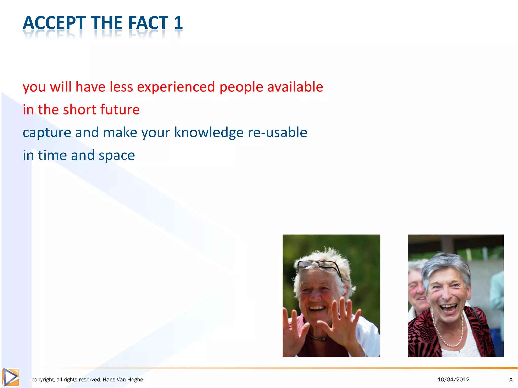 ACCEPT THE FACT 1


you will have less experienced people available
in the short future
capture and make your knowledge re-usable
in time and space




 copyright, all rights reserved, Hans Van Heghe   10/04/2012   8
 