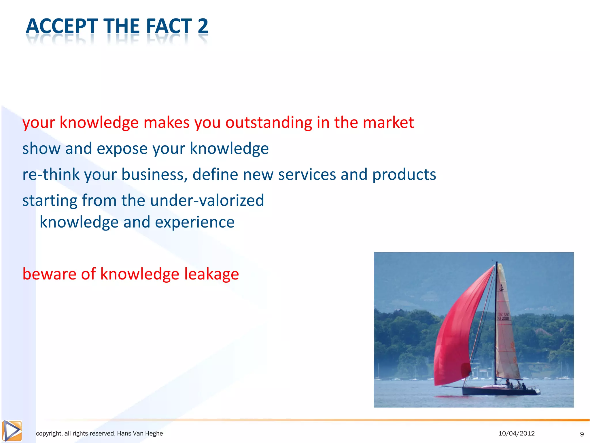 ACCEPT THE FACT 2



your knowledge makes you outstanding in the market
show and expose your knowledge
re-think your business, define new services and products
starting from the under-valorized
   knowledge and experience

beware of knowledge leakage




 copyright, all rights reserved, Hans Van Heghe            10/04/2012   9
 