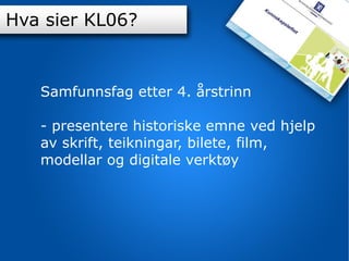 K-06 Samfunnsfag etter 4. årstrinn - presentere historiske emne ved hjelp av skrift, teikningar, bilete, film, modellar og digitale verktøy Hva sier KL06? 