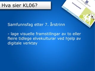 Innhold K-06 Hva sier KL06? Samfunnsfag etter 7. årstrinn - lage visuelle framstillngar av to eller fleire tidlege elvekulturar ved hjelp av digitale verktøy 