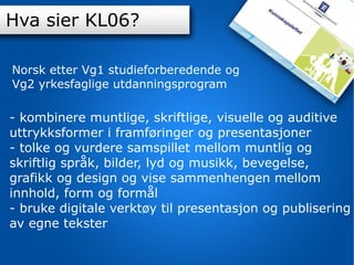 Innhold K-06 Hva sier KL06? - kombinere muntlige, skriftlige, visuelle og auditive uttrykksformer i framføringer og presentasjoner - tolke og vurdere samspillet mellom muntlig og skriftlig språk, bilder, lyd og musikk, bevegelse, grafikk og design og vise sammenhengen mellom innhold, form og formål - bruke digitale verktøy til presentasjon og publisering av egne tekster Norsk etter Vg1 studieforberedende og  Vg2 yrkesfaglige utdanningsprogram 
