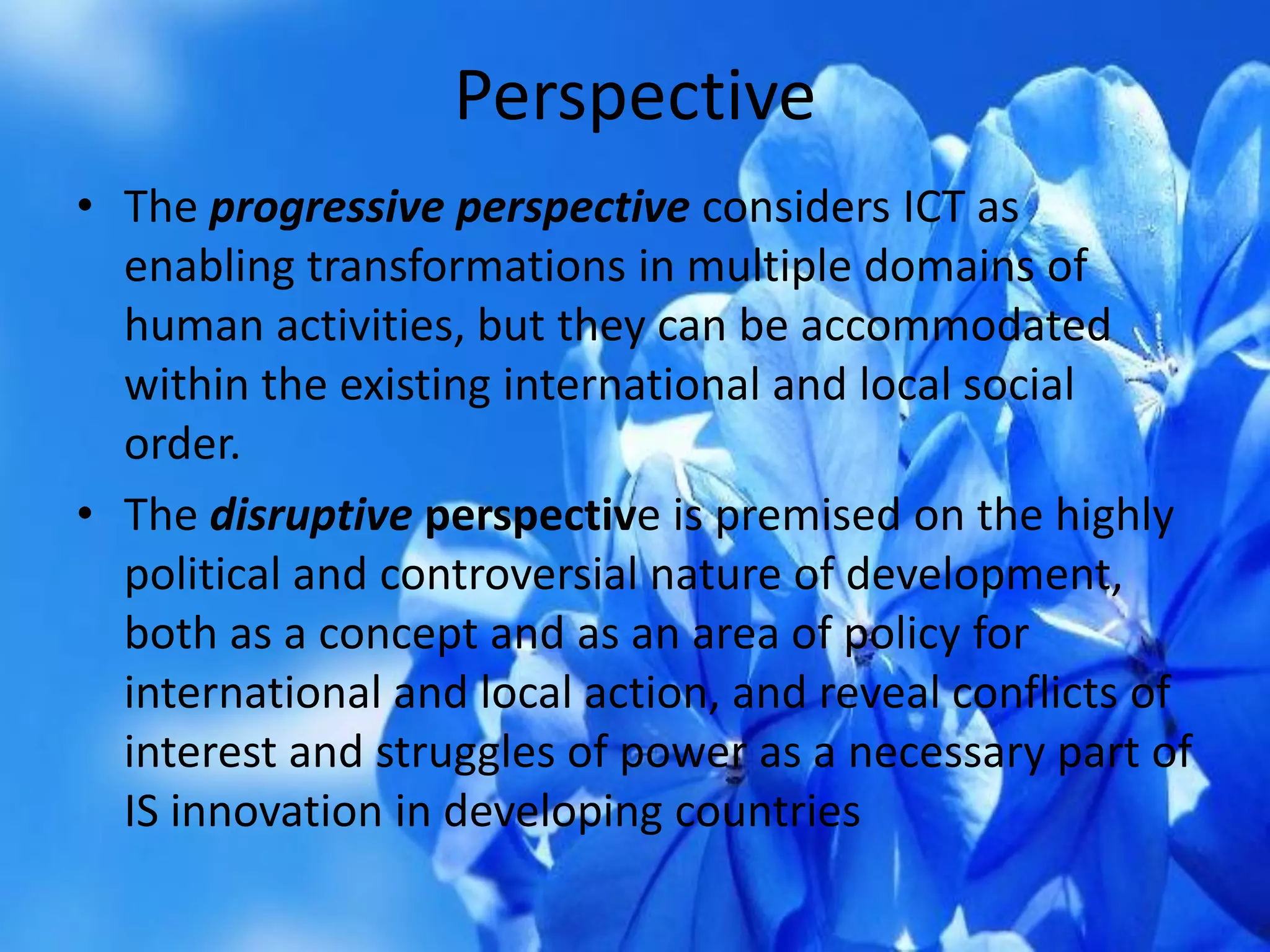 Perspective
• The progressive perspective considers ICT as
enabling transformations in multiple domains of
human activities, but they can be accommodated
within the existing international and local social
order.
• The disruptive perspective is premised on the highly
political and controversial nature of development,
both as a concept and as an area of policy for
international and local action, and reveal conflicts of
interest and struggles of power as a necessary part of
IS innovation in developing countries
 