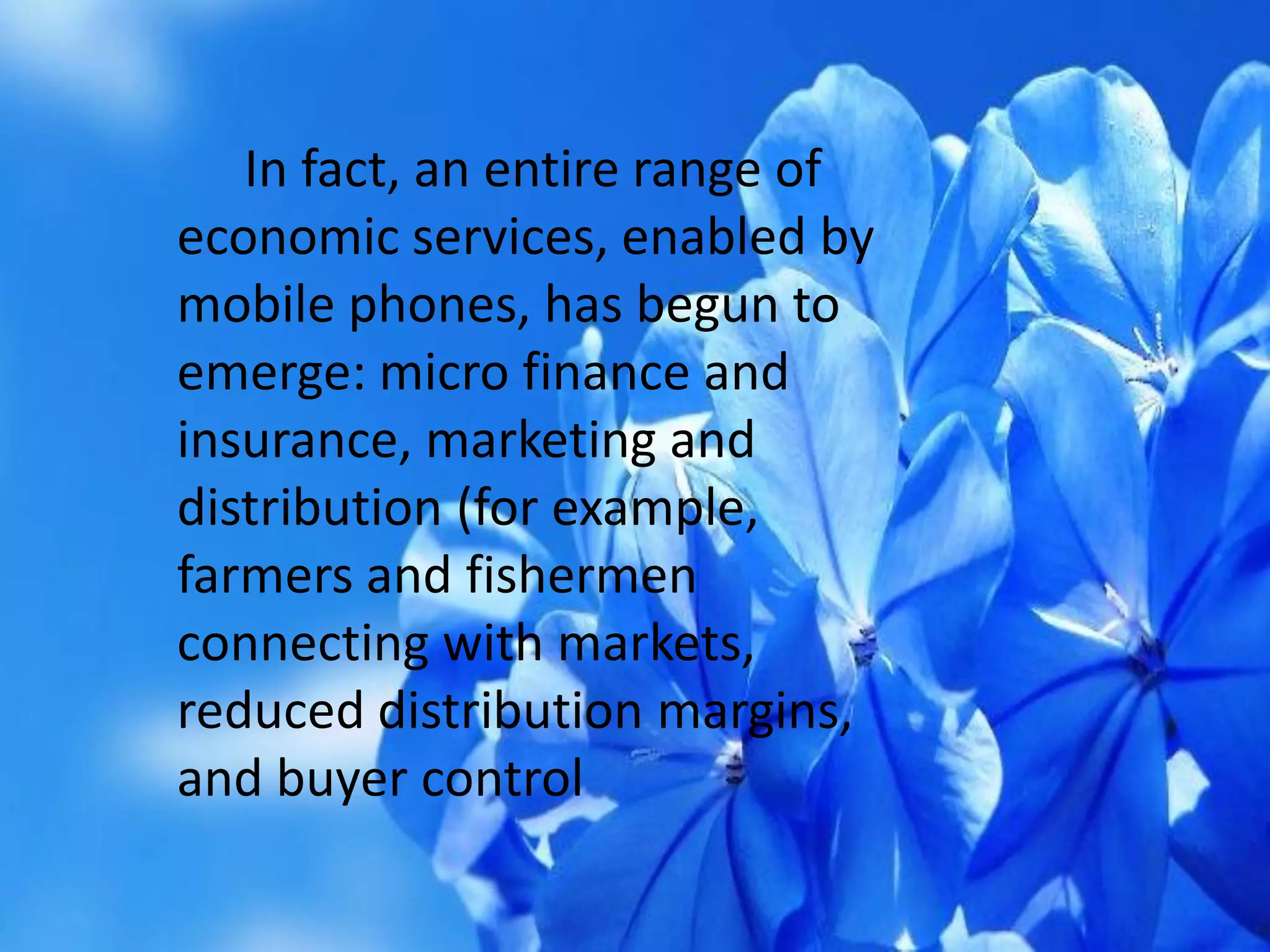 In fact, an entire range of
economic services, enabled by
mobile phones, has begun to
emerge: micro finance and
insurance, marketing and
distribution (for example,
farmers and fishermen
connecting with markets,
reduced distribution margins,
and buyer control
 