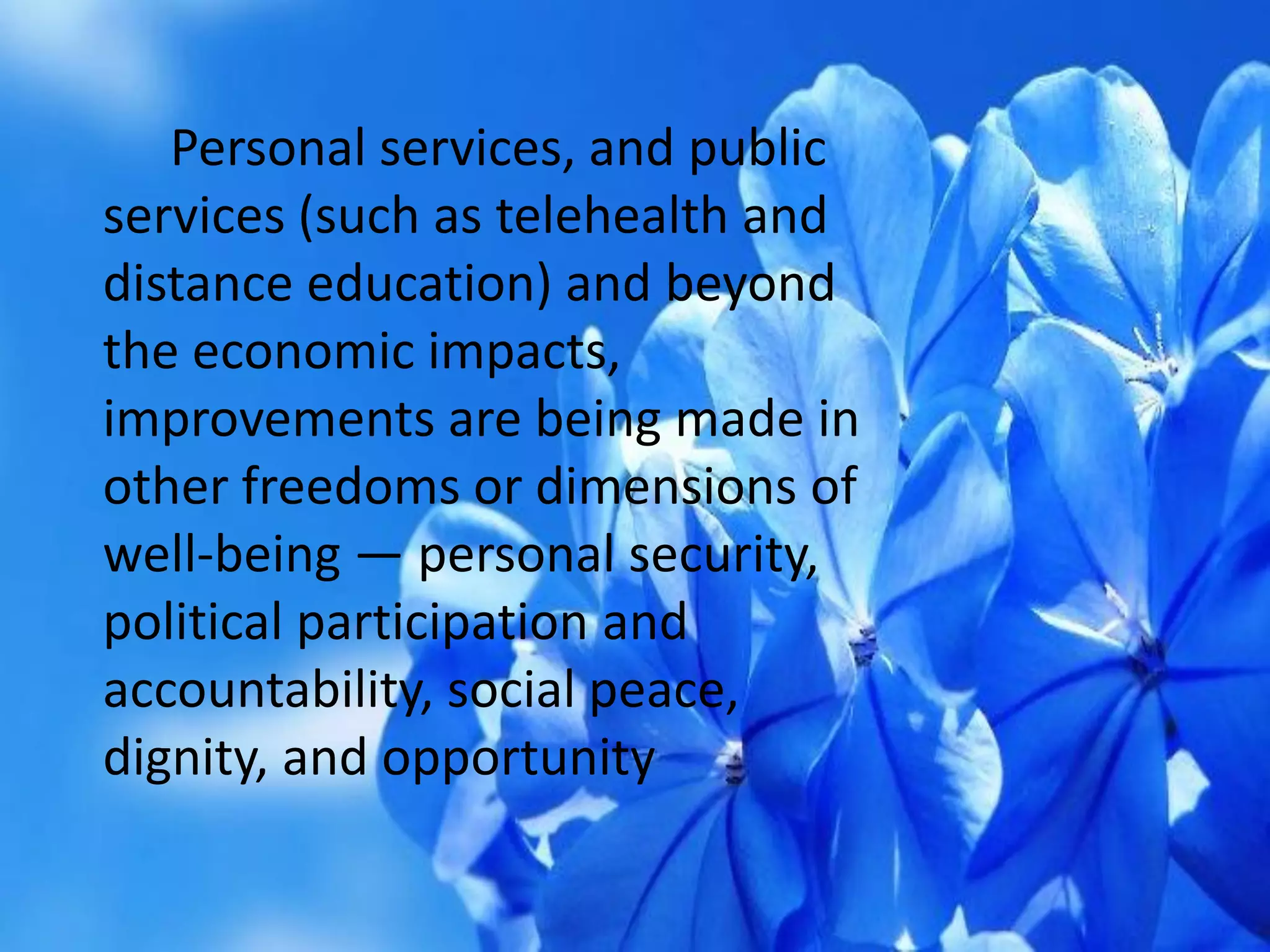 Personal services, and public
services (such as telehealth and
distance education) and beyond
the economic impacts,
improvements are being made in
other freedoms or dimensions of
well-being — personal security,
political participation and
accountability, social peace,
dignity, and opportunity
 
