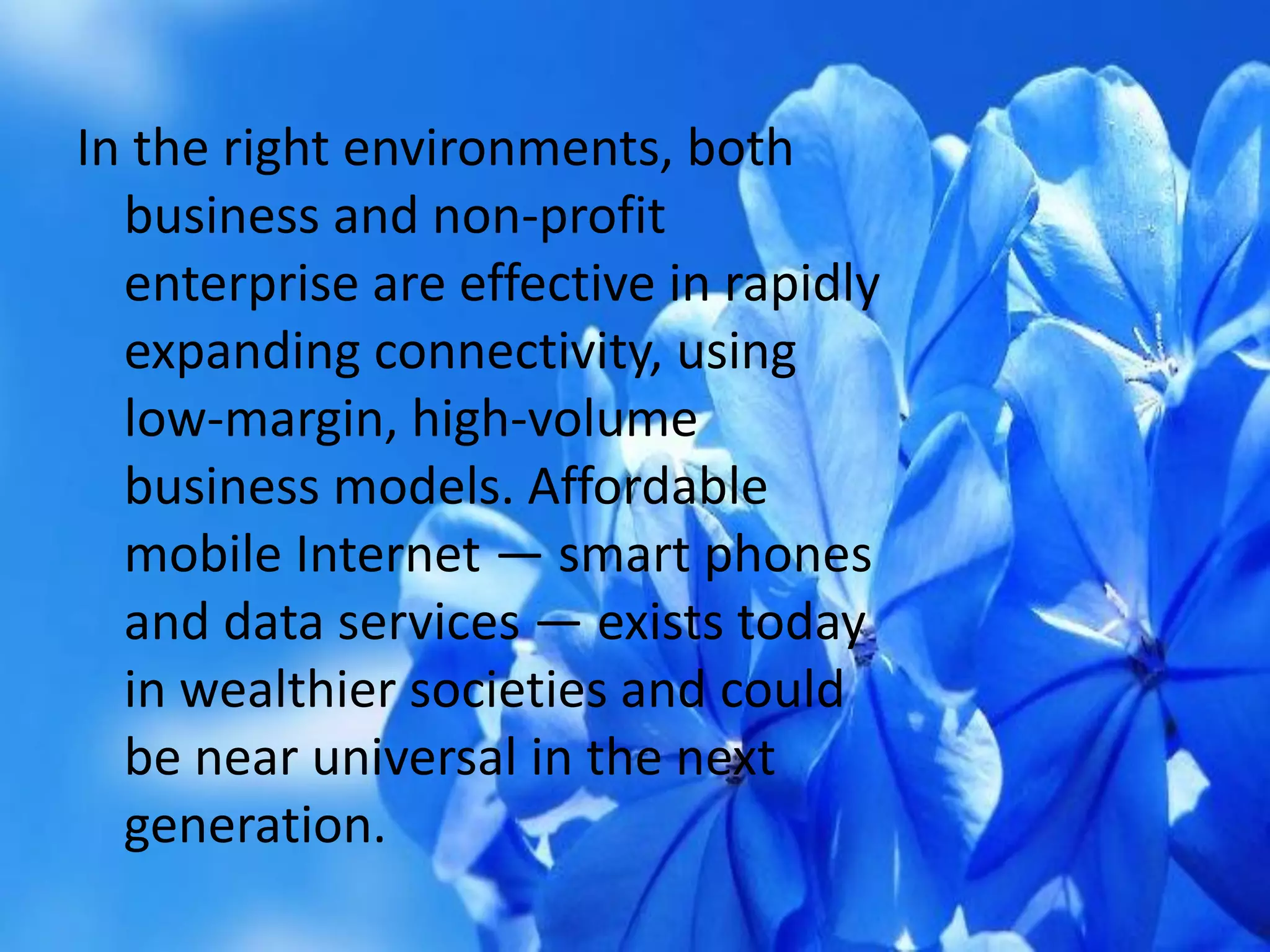 In the right environments, both
business and non-profit
enterprise are effective in rapidly
expanding connectivity, using
low-margin, high-volume
business models. Affordable
mobile Internet — smart phones
and data services — exists today
in wealthier societies and could
be near universal in the next
generation.
 