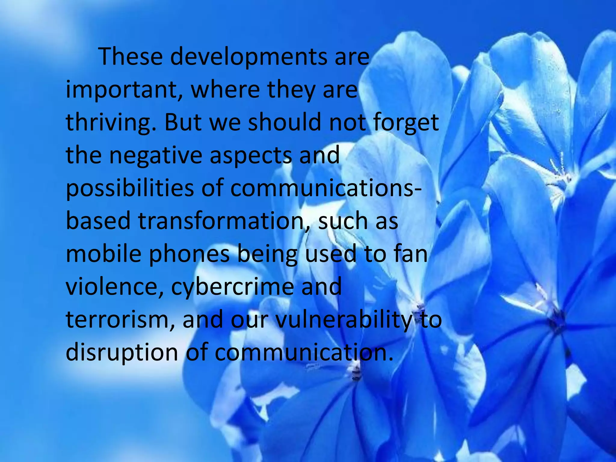 These developments are
important, where they are
thriving. But we should not forget
the negative aspects and
possibilities of communications-
based transformation, such as
mobile phones being used to fan
violence, cybercrime and
terrorism, and our vulnerability to
disruption of communication.
 